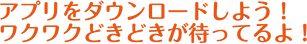 アプリをダウンロードしよう！わくわくドキドキが待ってるよ！