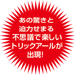 あの驚きと迫力せまる不思議で楽しいトリックアールが実現!