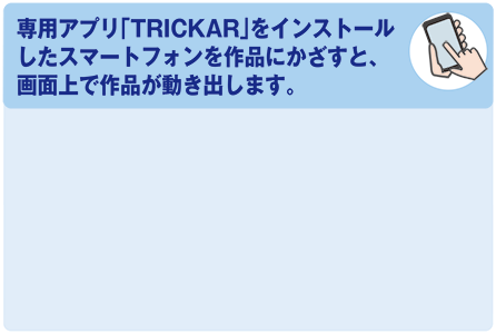 専用アプリ「TRICK AR」をインストールしたスマートフォンを作品にかざすと、画面上で作品が動き出します。